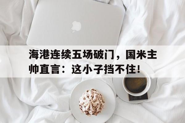 半岛体育注册网址-海港连续五场破门，国米主帅直言：这小子挡不住！-半岛体育注册网址