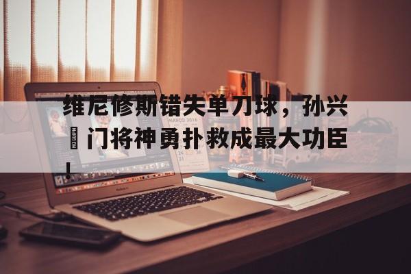 半岛体育官网-维尼修斯错失单刀球，孙兴慜门将神勇扑救成最大功臣！-半岛体育官网