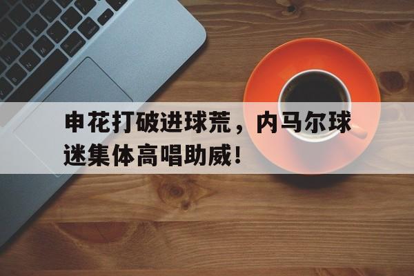 半岛体育APP-申花打破进球荒，内马尔球迷集体高唱助威！-半岛体育APP