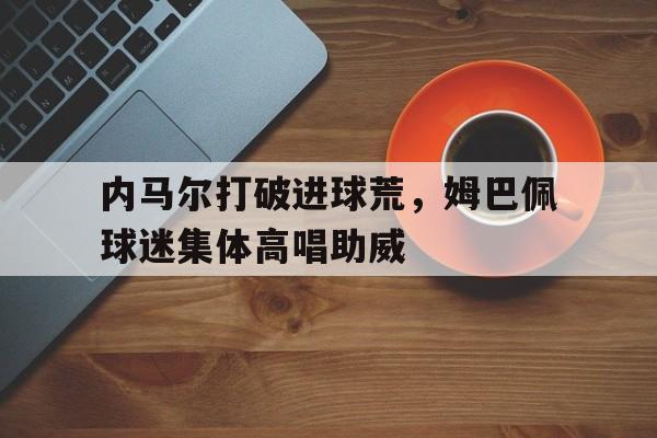 半岛体育APP-内马尔打破进球荒，姆巴佩球迷集体高唱助威-半岛体育APP