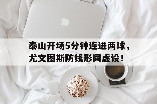 半岛体育官网-泰山开场5分钟连进两球，尤文图斯防线形同虚设！泰山队首发-半岛体育官网
