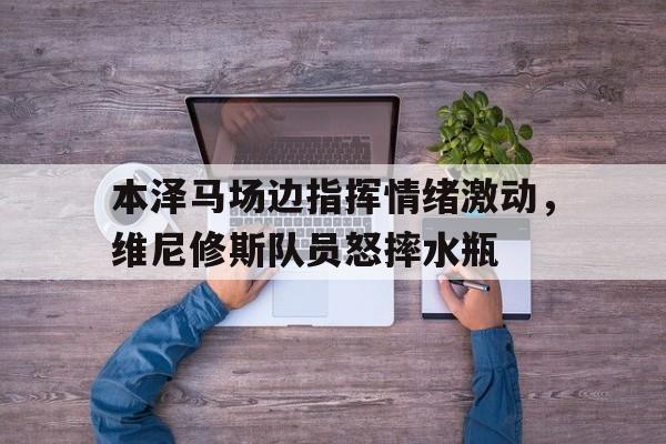 半岛体育APP-本泽马场边指挥情绪激动，维尼修斯队员怒摔水瓶-半岛体育APP