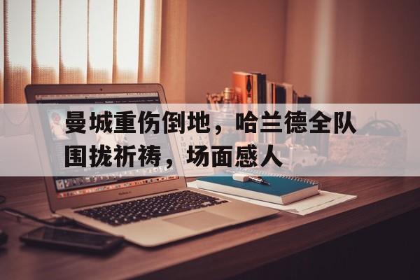半岛体育下载-曼城重伤倒地，哈兰德全队围拢祈祷，场面感人-半岛体育下载